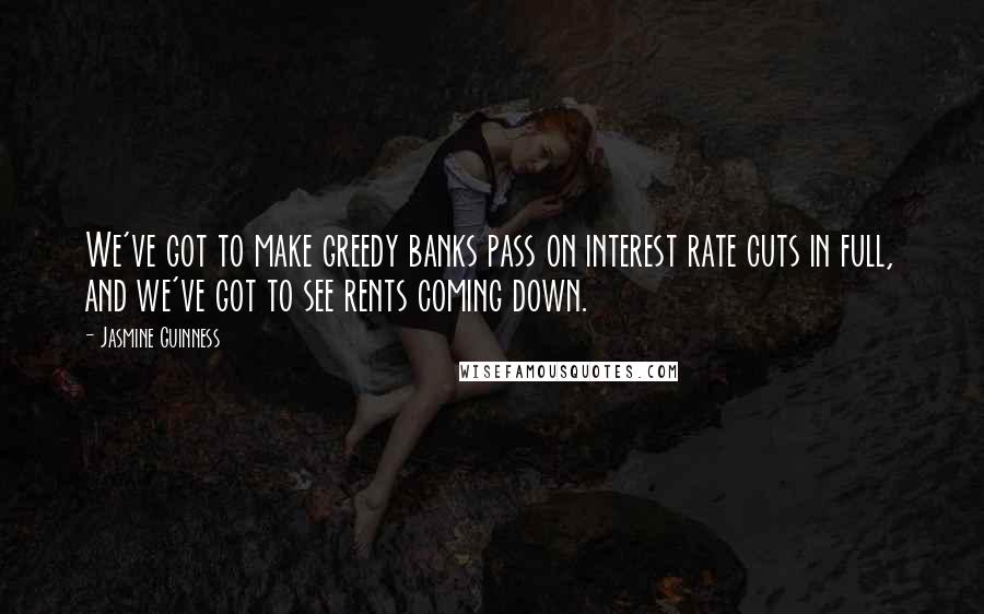 Jasmine Guinness Quotes: We've got to make greedy banks pass on interest rate cuts in full, and we've got to see rents coming down.