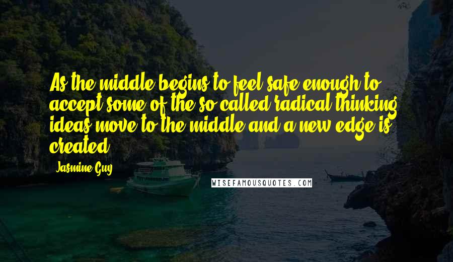 Jasmine Guy Quotes: As the middle begins to feel safe enough to accept some of the so-called radical thinking, ideas move to the middle and a new edge is created.