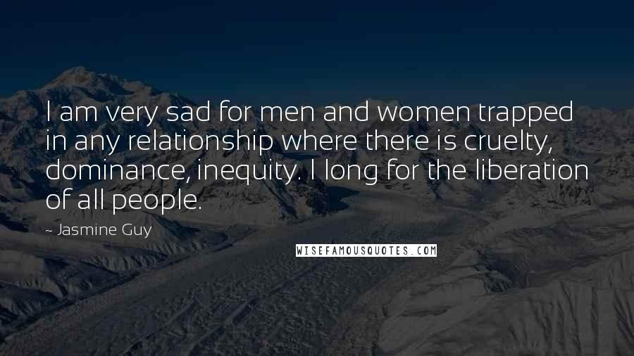 Jasmine Guy Quotes: I am very sad for men and women trapped in any relationship where there is cruelty, dominance, inequity. I long for the liberation of all people.