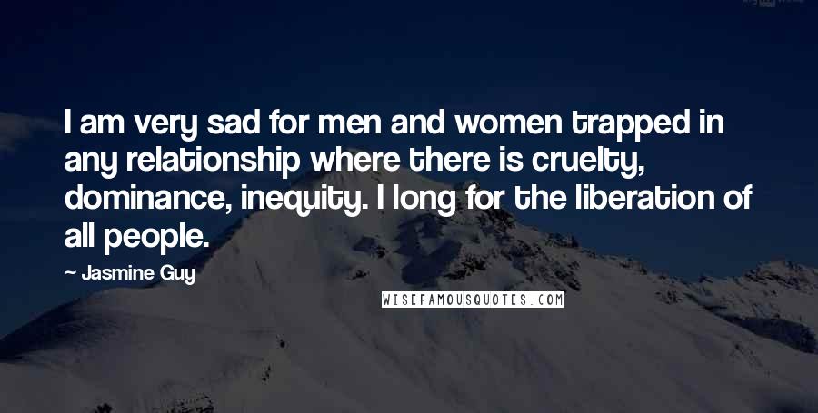 Jasmine Guy Quotes: I am very sad for men and women trapped in any relationship where there is cruelty, dominance, inequity. I long for the liberation of all people.