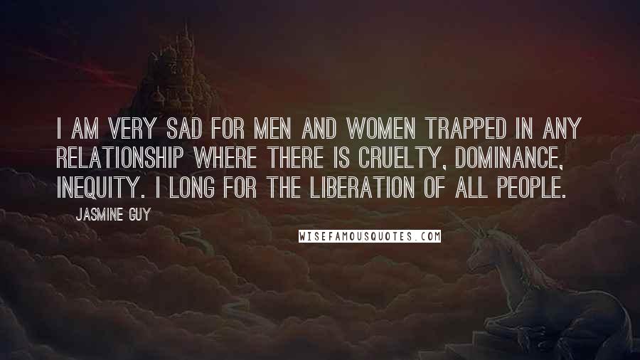 Jasmine Guy Quotes: I am very sad for men and women trapped in any relationship where there is cruelty, dominance, inequity. I long for the liberation of all people.