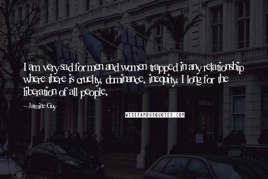 Jasmine Guy Quotes: I am very sad for men and women trapped in any relationship where there is cruelty, dominance, inequity. I long for the liberation of all people.