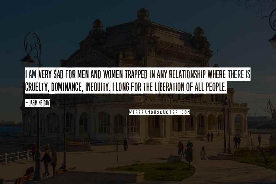 Jasmine Guy Quotes: I am very sad for men and women trapped in any relationship where there is cruelty, dominance, inequity. I long for the liberation of all people.