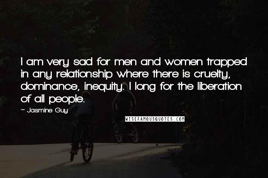 Jasmine Guy Quotes: I am very sad for men and women trapped in any relationship where there is cruelty, dominance, inequity. I long for the liberation of all people.