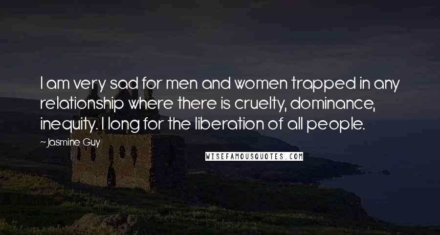 Jasmine Guy Quotes: I am very sad for men and women trapped in any relationship where there is cruelty, dominance, inequity. I long for the liberation of all people.