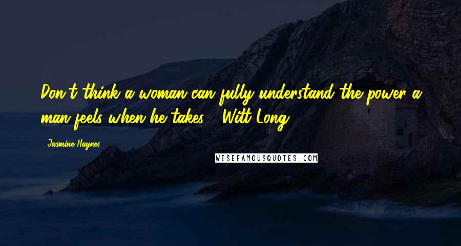 Jasmine Haynes Quotes: Don't think a woman can fully understand the power a man feels when he takes." (Witt Long)