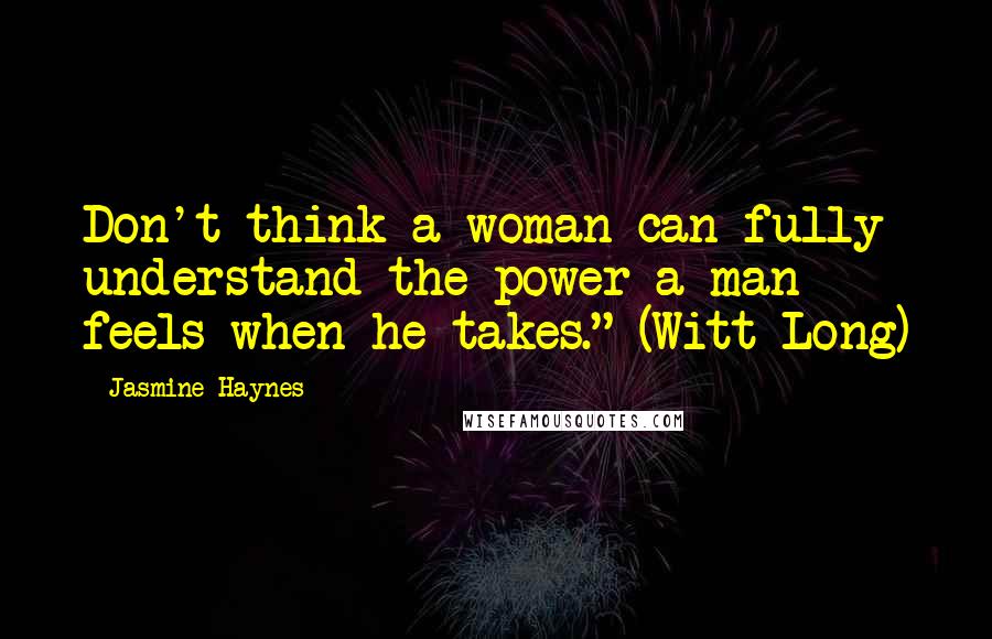 Jasmine Haynes Quotes: Don't think a woman can fully understand the power a man feels when he takes." (Witt Long)