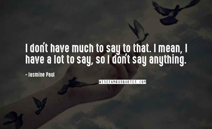 Jasmine Paul Quotes: I don't have much to say to that. I mean, I have a lot to say, so I don't say anything.
