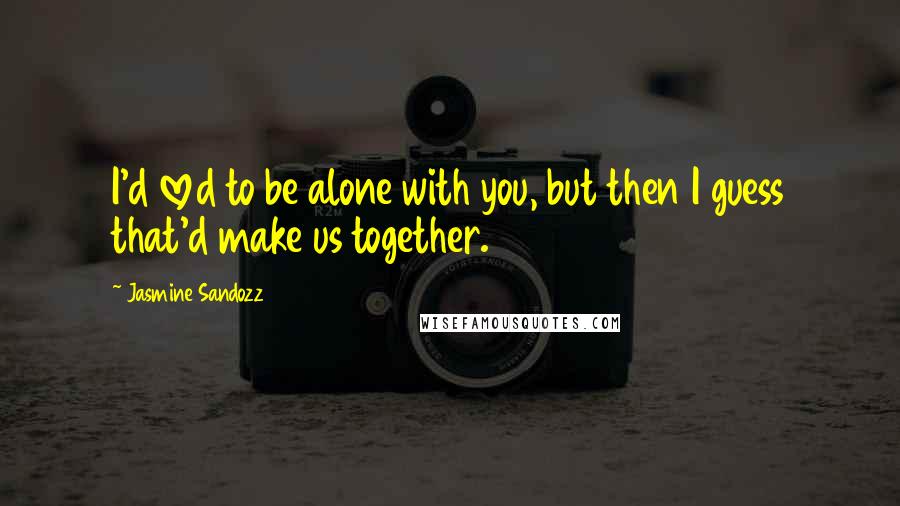 Jasmine Sandozz Quotes: I'd loved to be alone with you, but then I guess that'd make us together.