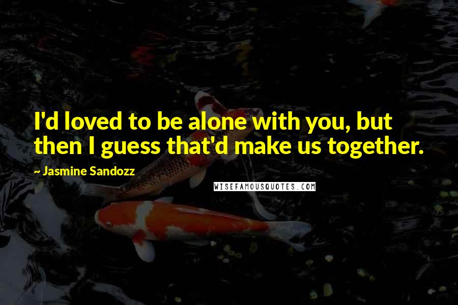 Jasmine Sandozz Quotes: I'd loved to be alone with you, but then I guess that'd make us together.