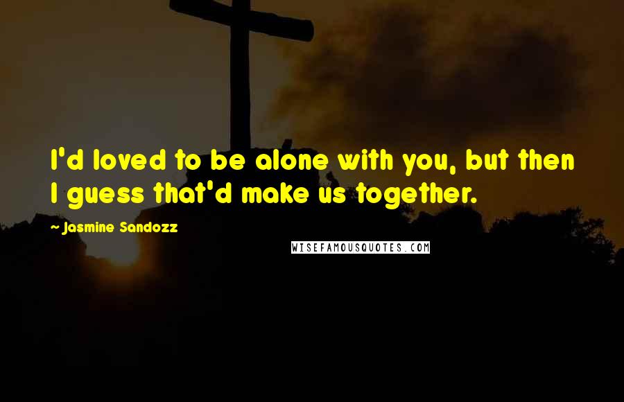 Jasmine Sandozz Quotes: I'd loved to be alone with you, but then I guess that'd make us together.