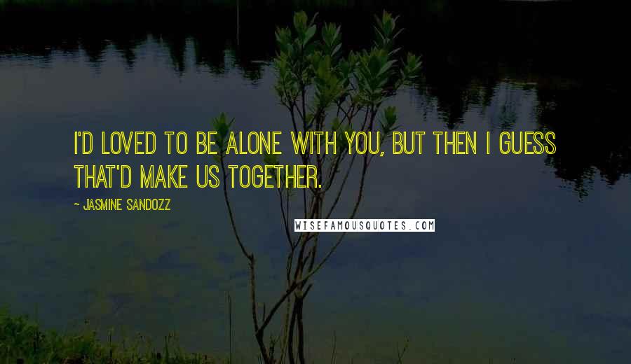 Jasmine Sandozz Quotes: I'd loved to be alone with you, but then I guess that'd make us together.