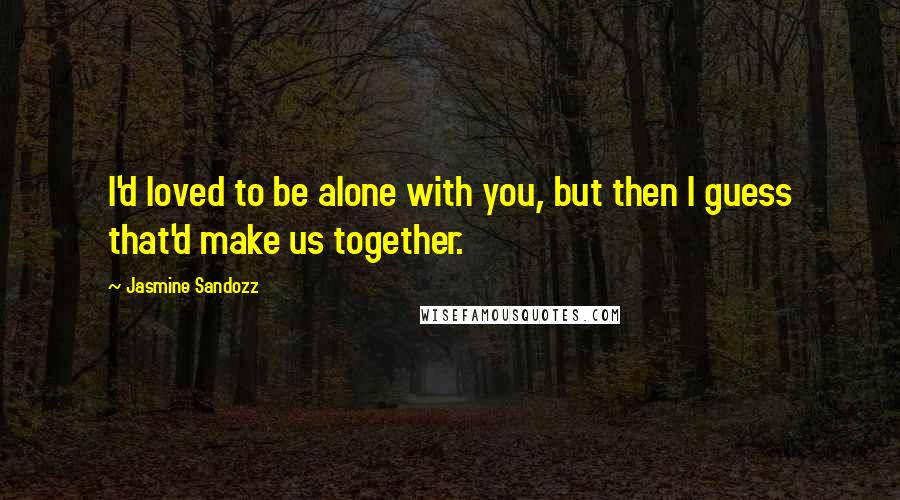 Jasmine Sandozz Quotes: I'd loved to be alone with you, but then I guess that'd make us together.