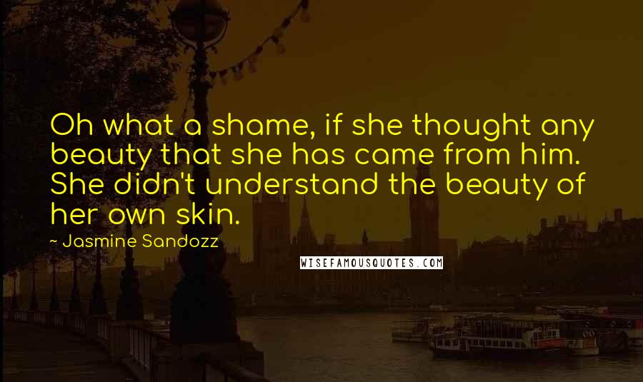 Jasmine Sandozz Quotes: Oh what a shame, if she thought any beauty that she has came from him. She didn't understand the beauty of her own skin.