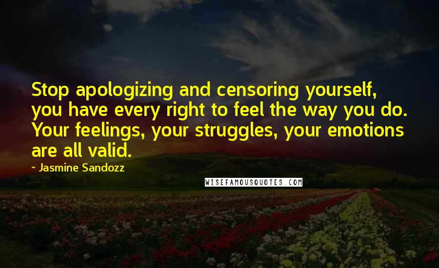 Jasmine Sandozz Quotes: Stop apologizing and censoring yourself, you have every right to feel the way you do. Your feelings, your struggles, your emotions are all valid.