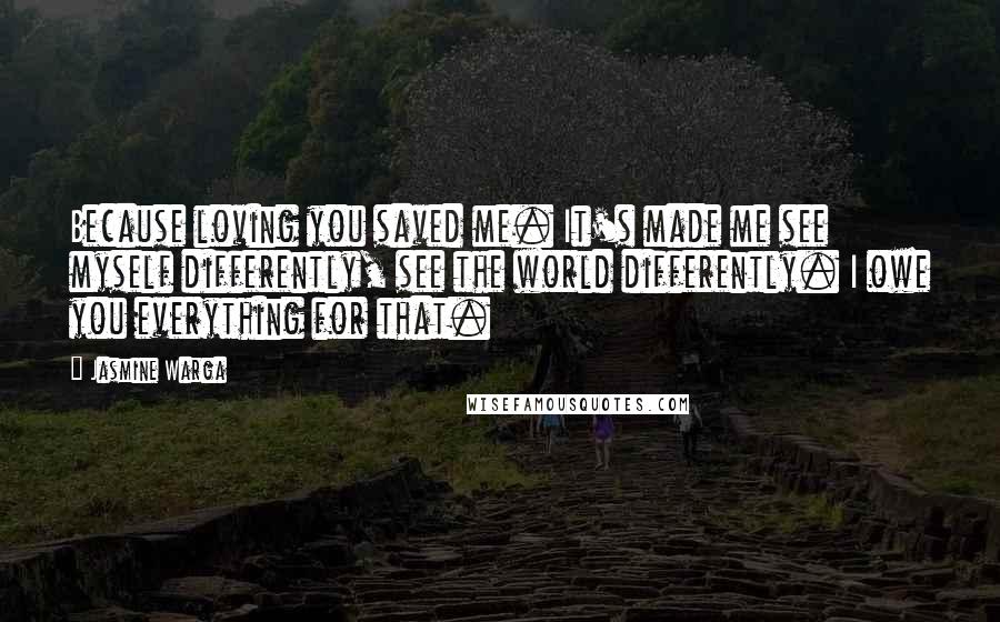 Jasmine Warga Quotes: Because loving you saved me. It's made me see myself differently, see the world differently. I owe you everything for that.