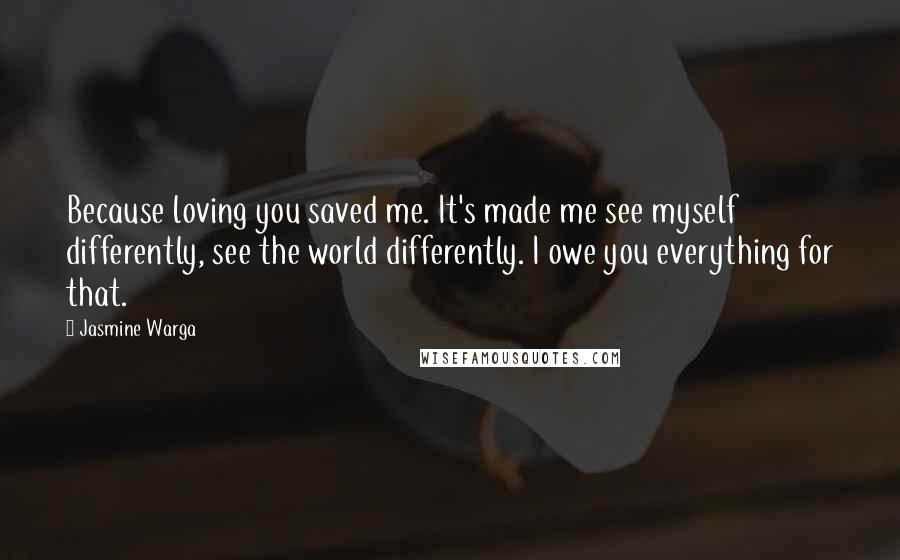 Jasmine Warga Quotes: Because loving you saved me. It's made me see myself differently, see the world differently. I owe you everything for that.