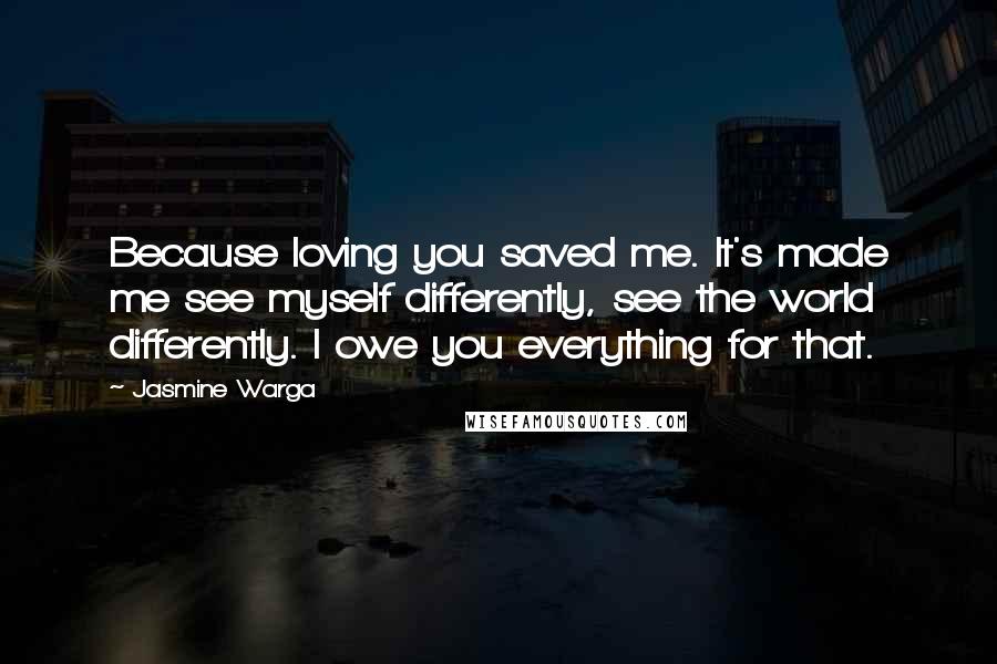 Jasmine Warga Quotes: Because loving you saved me. It's made me see myself differently, see the world differently. I owe you everything for that.