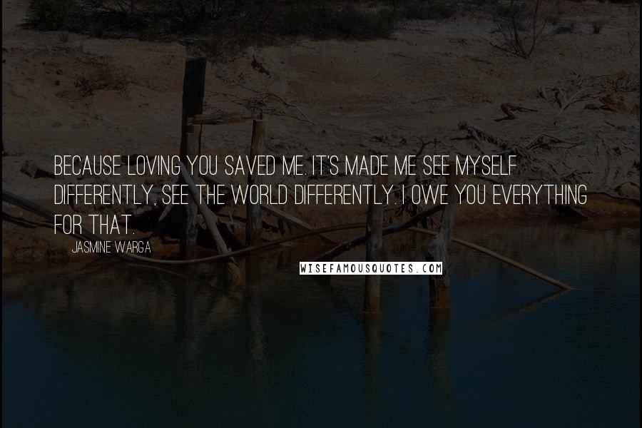 Jasmine Warga Quotes: Because loving you saved me. It's made me see myself differently, see the world differently. I owe you everything for that.