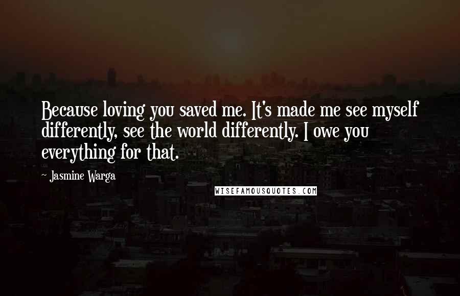 Jasmine Warga Quotes: Because loving you saved me. It's made me see myself differently, see the world differently. I owe you everything for that.