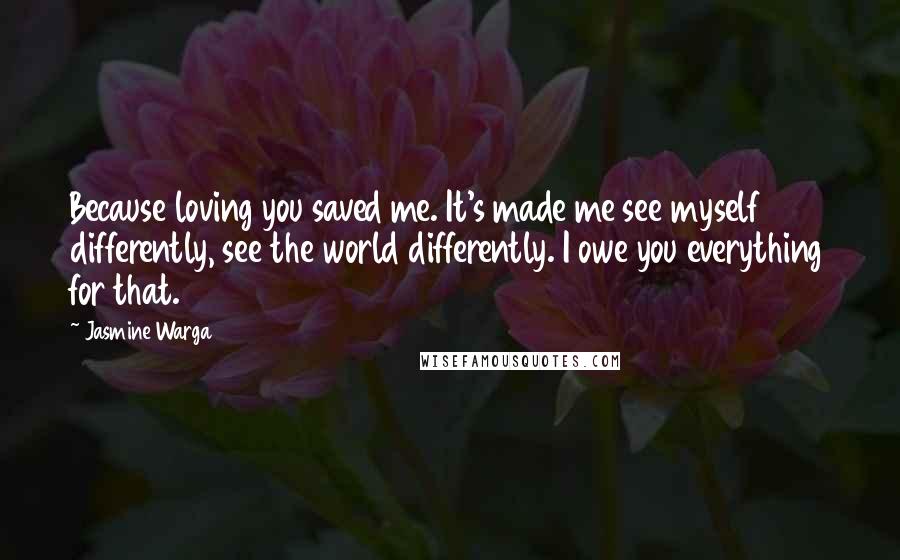 Jasmine Warga Quotes: Because loving you saved me. It's made me see myself differently, see the world differently. I owe you everything for that.