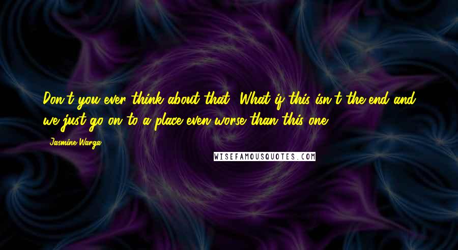 Jasmine Warga Quotes: Don't you ever think about that? What if this isn't the end and we just go on to a place even worse than this one?