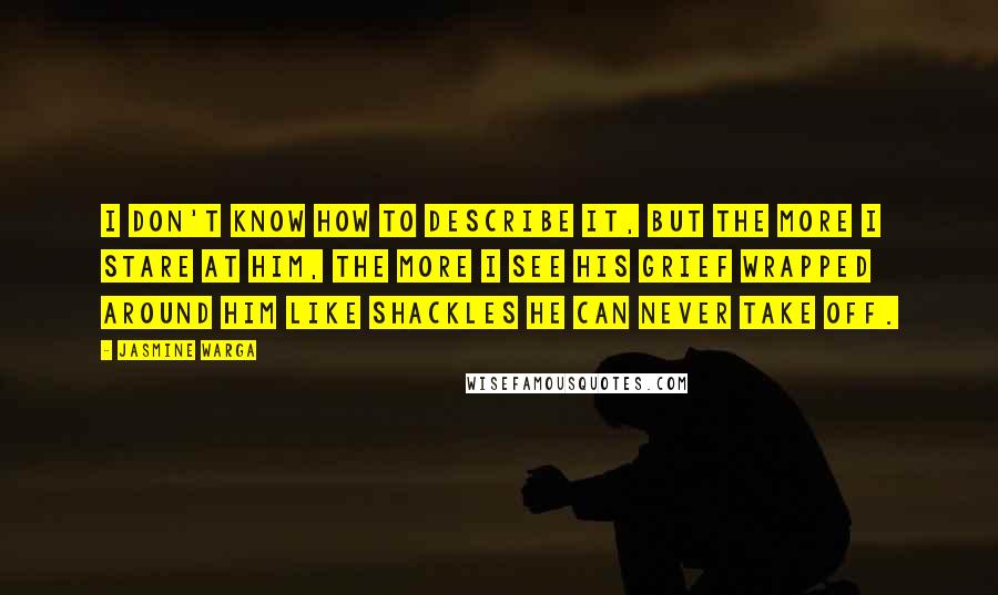 Jasmine Warga Quotes: I don't know how to describe it, but the more I stare at him, the more I see his grief wrapped around him like shackles he can never take off.