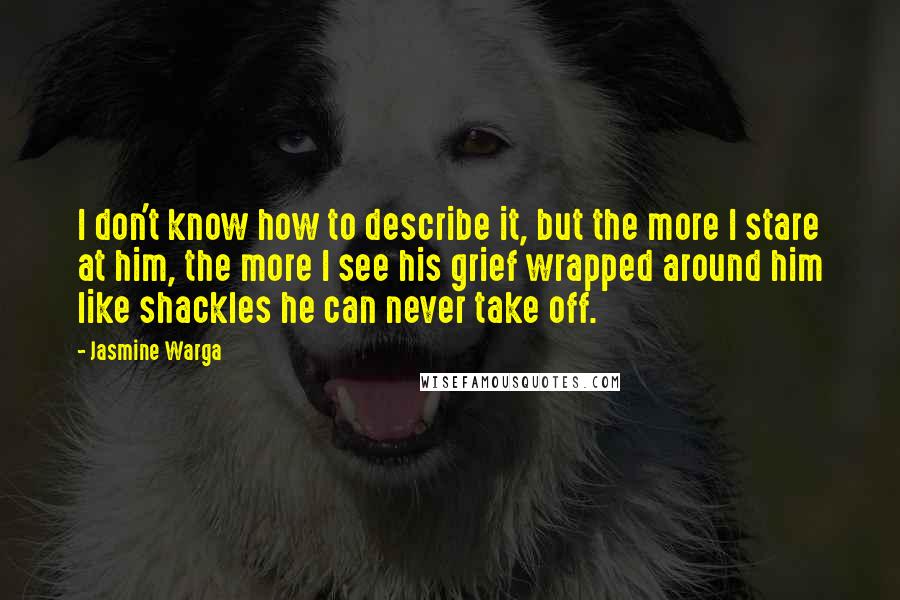 Jasmine Warga Quotes: I don't know how to describe it, but the more I stare at him, the more I see his grief wrapped around him like shackles he can never take off.