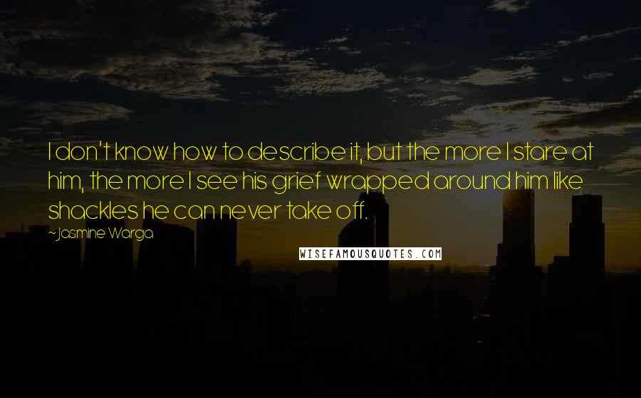 Jasmine Warga Quotes: I don't know how to describe it, but the more I stare at him, the more I see his grief wrapped around him like shackles he can never take off.