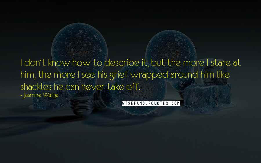 Jasmine Warga Quotes: I don't know how to describe it, but the more I stare at him, the more I see his grief wrapped around him like shackles he can never take off.