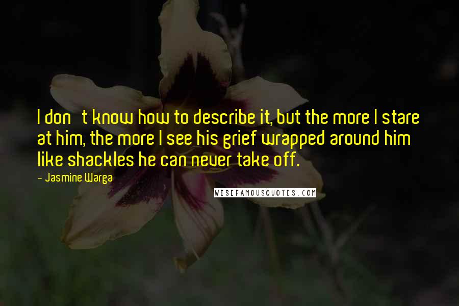 Jasmine Warga Quotes: I don't know how to describe it, but the more I stare at him, the more I see his grief wrapped around him like shackles he can never take off.