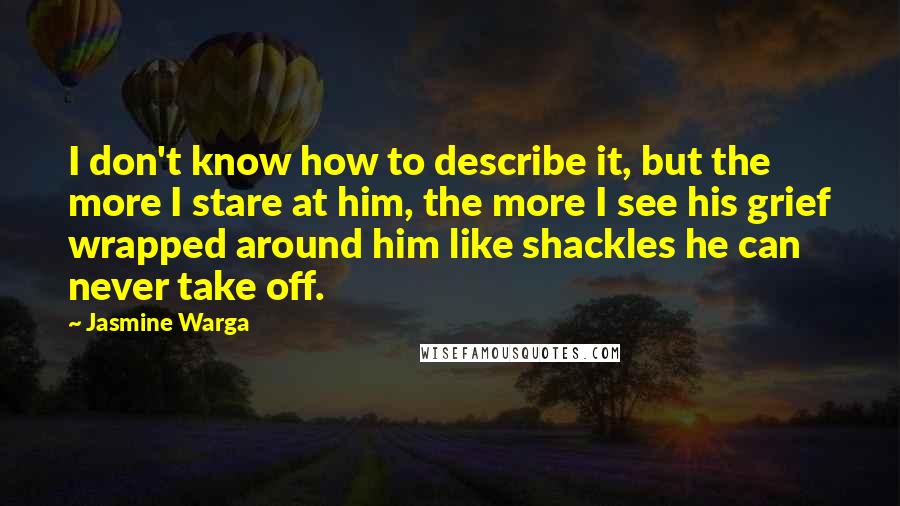 Jasmine Warga Quotes: I don't know how to describe it, but the more I stare at him, the more I see his grief wrapped around him like shackles he can never take off.