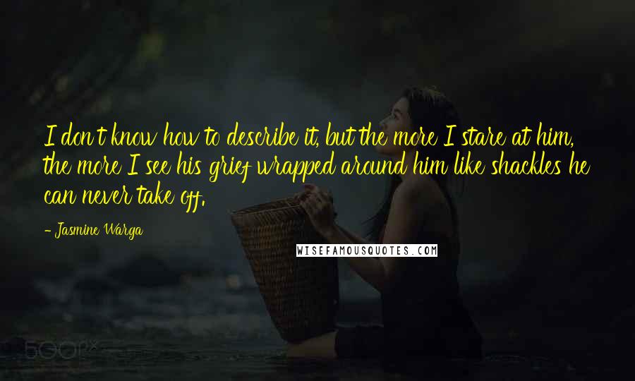 Jasmine Warga Quotes: I don't know how to describe it, but the more I stare at him, the more I see his grief wrapped around him like shackles he can never take off.