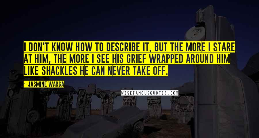 Jasmine Warga Quotes: I don't know how to describe it, but the more I stare at him, the more I see his grief wrapped around him like shackles he can never take off.