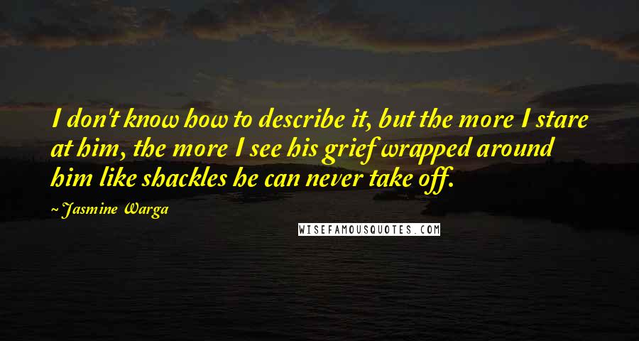 Jasmine Warga Quotes: I don't know how to describe it, but the more I stare at him, the more I see his grief wrapped around him like shackles he can never take off.