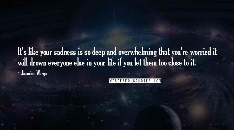 Jasmine Warga Quotes: It's like your sadness is so deep and overwhelming that you're worried it will drown everyone else in your life if you let them too close to it.