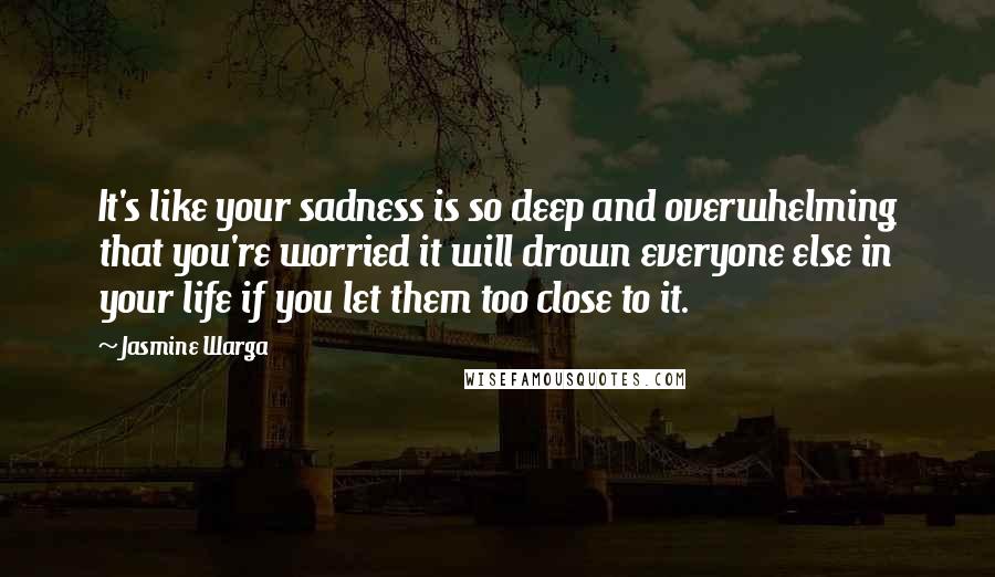 Jasmine Warga Quotes: It's like your sadness is so deep and overwhelming that you're worried it will drown everyone else in your life if you let them too close to it.