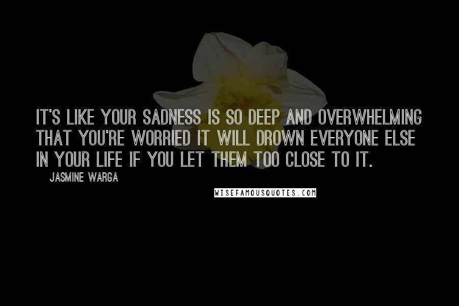 Jasmine Warga Quotes: It's like your sadness is so deep and overwhelming that you're worried it will drown everyone else in your life if you let them too close to it.