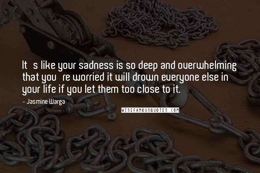 Jasmine Warga Quotes: It's like your sadness is so deep and overwhelming that you're worried it will drown everyone else in your life if you let them too close to it.