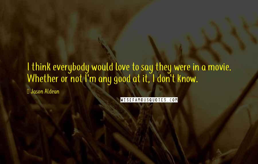Jason Aldean Quotes: I think everybody would love to say they were in a movie. Whether or not I'm any good at it, I don't know.