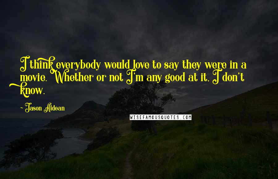 Jason Aldean Quotes: I think everybody would love to say they were in a movie. Whether or not I'm any good at it, I don't know.