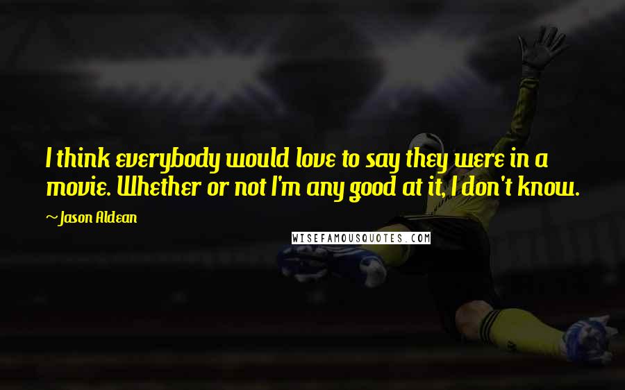 Jason Aldean Quotes: I think everybody would love to say they were in a movie. Whether or not I'm any good at it, I don't know.