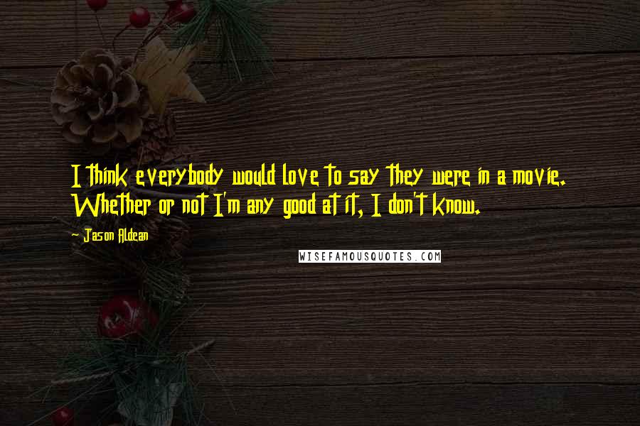 Jason Aldean Quotes: I think everybody would love to say they were in a movie. Whether or not I'm any good at it, I don't know.