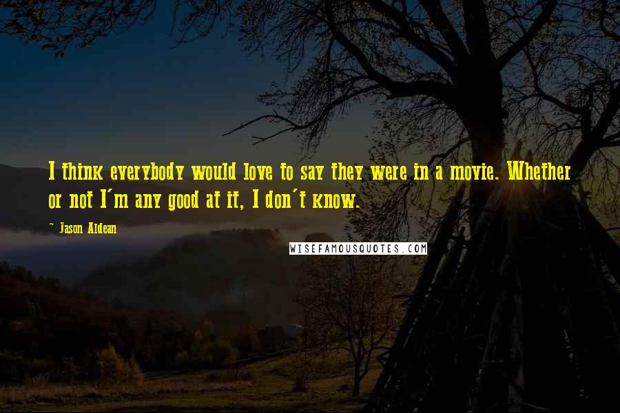 Jason Aldean Quotes: I think everybody would love to say they were in a movie. Whether or not I'm any good at it, I don't know.