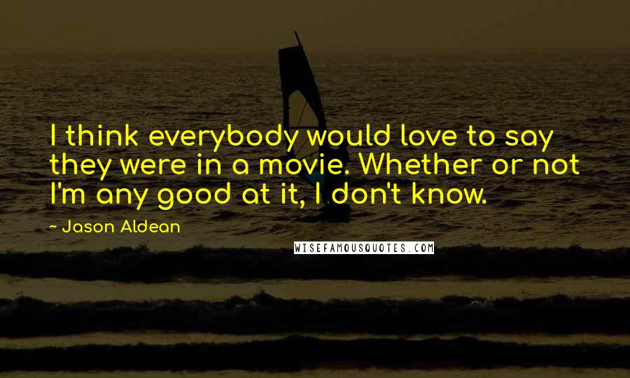 Jason Aldean Quotes: I think everybody would love to say they were in a movie. Whether or not I'm any good at it, I don't know.