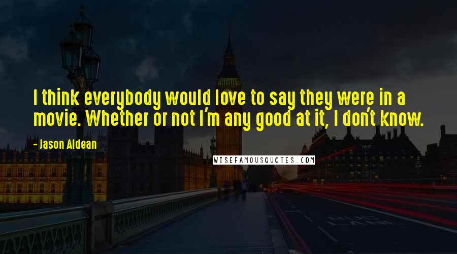 Jason Aldean Quotes: I think everybody would love to say they were in a movie. Whether or not I'm any good at it, I don't know.