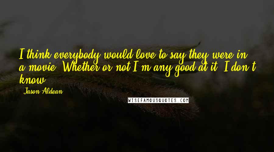 Jason Aldean Quotes: I think everybody would love to say they were in a movie. Whether or not I'm any good at it, I don't know.
