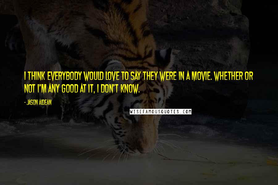 Jason Aldean Quotes: I think everybody would love to say they were in a movie. Whether or not I'm any good at it, I don't know.