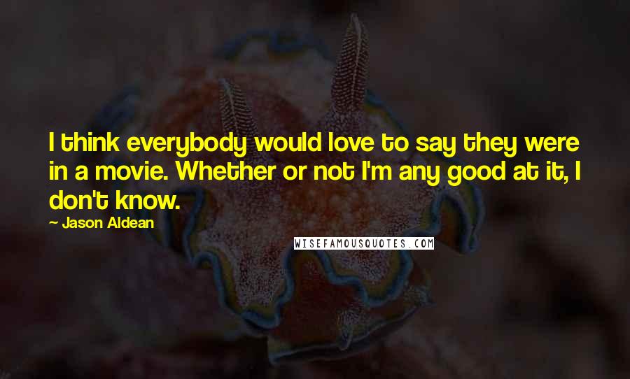 Jason Aldean Quotes: I think everybody would love to say they were in a movie. Whether or not I'm any good at it, I don't know.