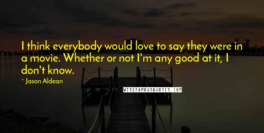 Jason Aldean Quotes: I think everybody would love to say they were in a movie. Whether or not I'm any good at it, I don't know.